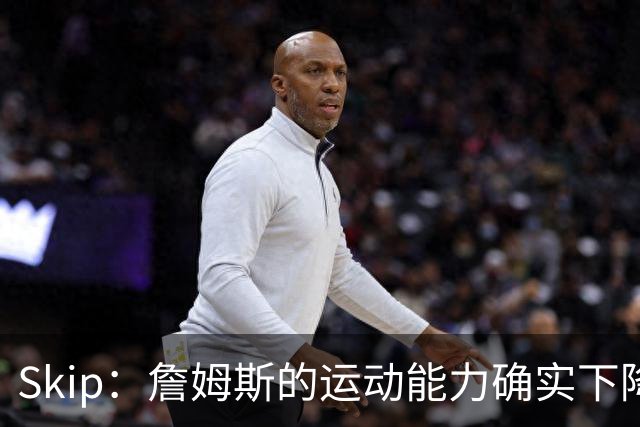 Skip：詹姆斯的运动能力确实下降了很多 我看好76人冲出东部！